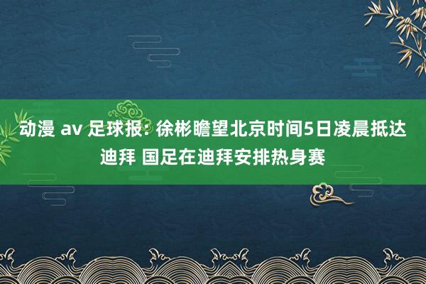 动漫 av 足球报: 徐彬瞻望北京时间5日凌晨抵达迪拜 国足在迪拜安排热身赛