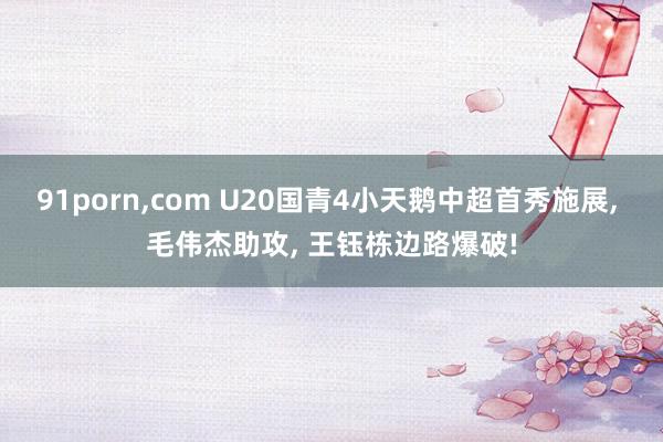 91porn，com U20国青4小天鹅中超首秀施展， 毛伟杰助攻， 王钰栋边路爆破!