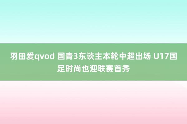 羽田爱qvod 国青3东谈主本轮中超出场 U17国足时尚也迎联赛首秀