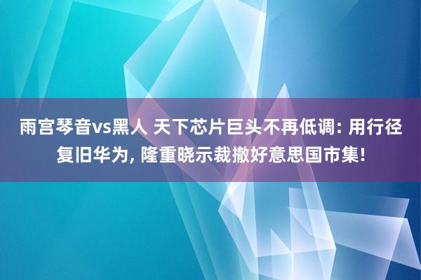 雨宫琴音vs黑人 天下芯片巨头不再低调: 用行径复旧华为， 隆重晓示裁撤好意思国市集!