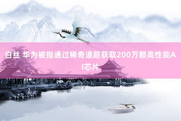 白丝 华为被指通过稀奇道路获取200万颗高性能AI芯片