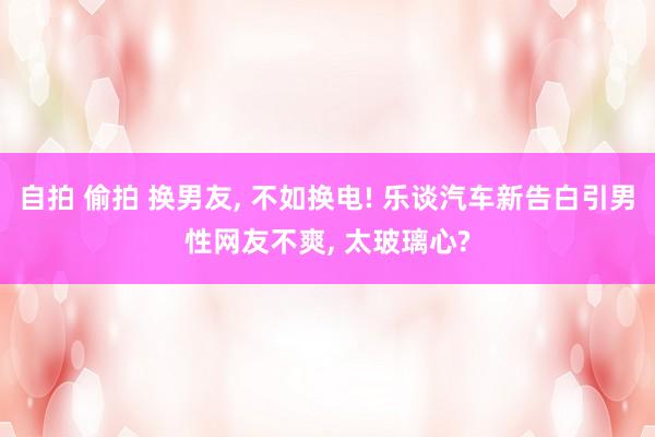 自拍 偷拍 换男友， 不如换电! 乐谈汽车新告白引男性网友不爽， 太玻璃心?