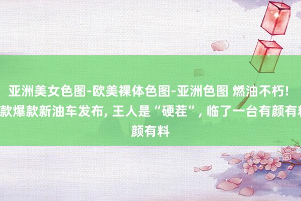 亚洲美女色图-欧美裸体色图-亚洲色图 燃油不朽! 5款爆款新油车发布， 王人是“硬茬”， 临了一台有颜有料