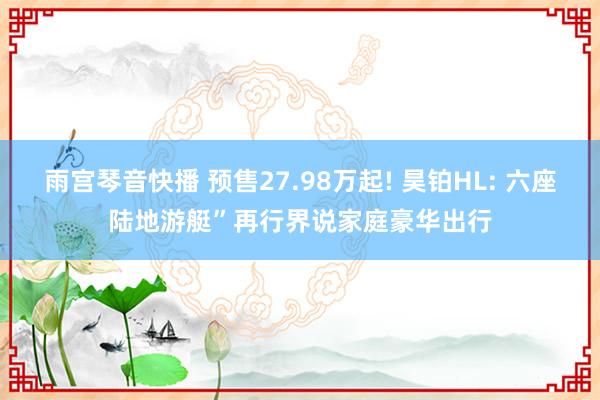 雨宫琴音快播 预售27.98万起! 昊铂HL: 六座陆地游艇”再行界说家庭豪华出行