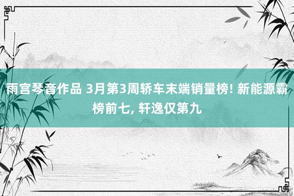 雨宫琴音作品 3月第3周轿车末端销量榜! 新能源霸榜前七， 轩逸仅第九