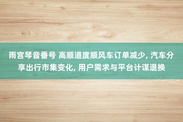 雨宫琴音番号 高顺道度顺风车订单减少， 汽车分享出行市集变化， 用户需求与平台计谋退换
