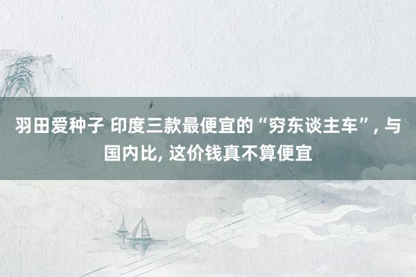 羽田爱种子 印度三款最便宜的“穷东谈主车”， 与国内比， 这价钱真不算便宜