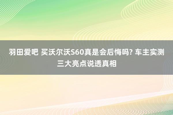 羽田爱吧 买沃尔沃S60真是会后悔吗? 车主实测三大亮点说透真相