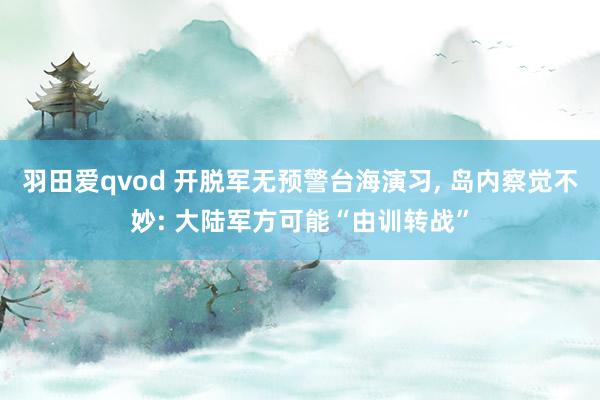 羽田爱qvod 开脱军无预警台海演习， 岛内察觉不妙: 大陆军方可能“由训转战”