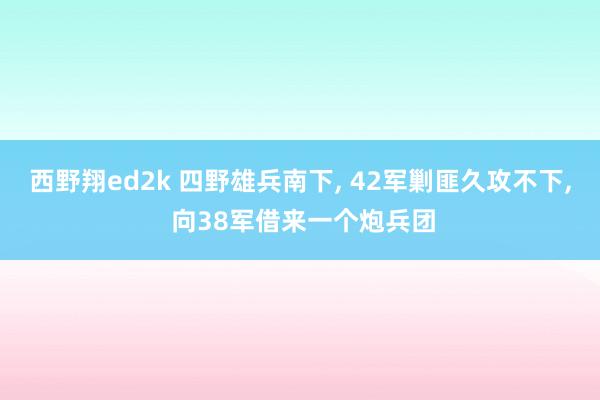 西野翔ed2k 四野雄兵南下， 42军剿匪久攻不下， 向38军借来一个炮兵团
