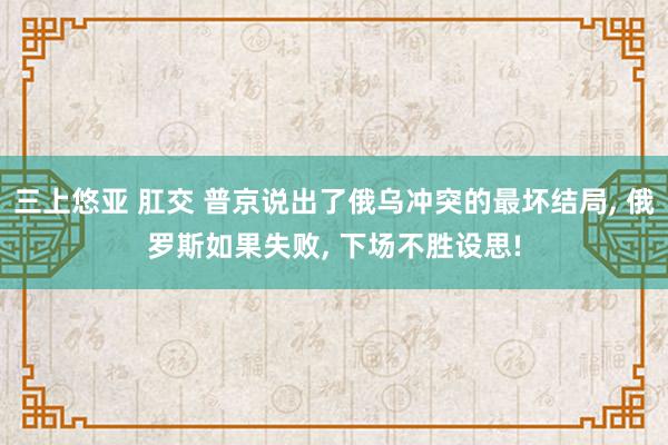 三上悠亚 肛交 普京说出了俄乌冲突的最坏结局， 俄罗斯如果失败， 下场不胜设思!
