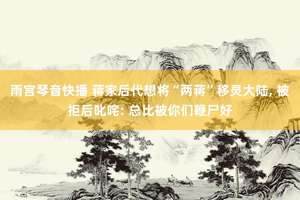 雨宫琴音快播 蒋家后代想将“两蒋”移灵大陆， 被拒后叱咤: 总比被你们鞭尸好