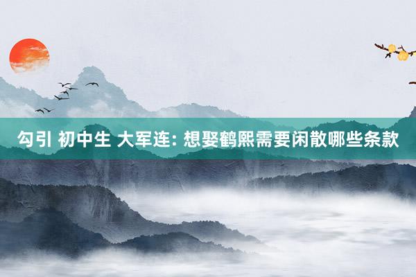 勾引 初中生 大军连: 想娶鹤熙需要闲散哪些条款