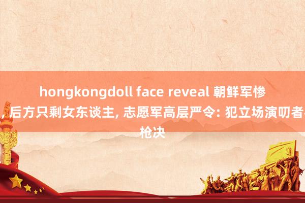 hongkongdoll face reveal 朝鲜军惨败后， 后方只剩女东谈主， 志愿军高层严令: 犯立场演叨者枪决