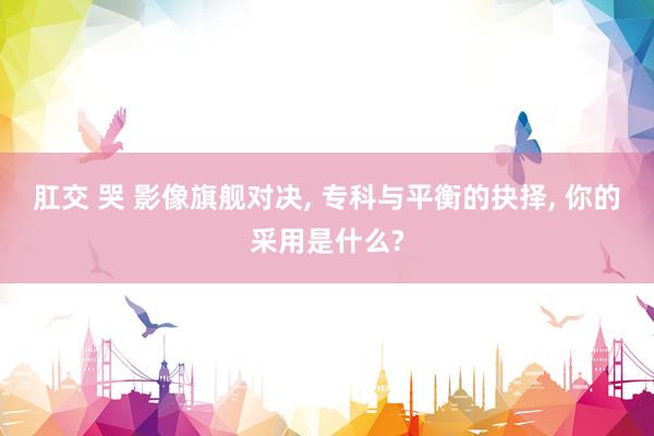 肛交 哭 影像旗舰对决， 专科与平衡的抉择， 你的采用是什么?