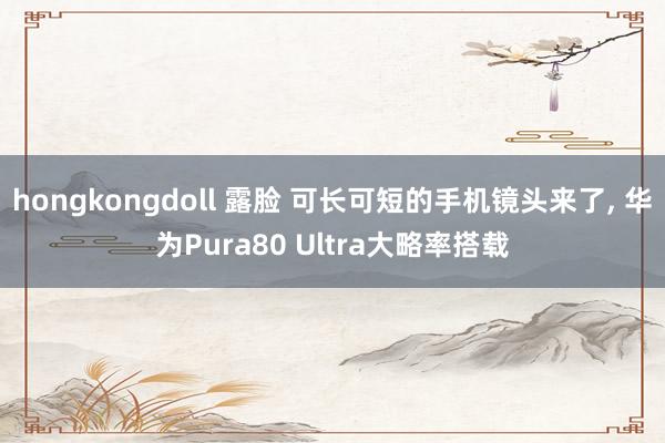 hongkongdoll 露脸 可长可短的手机镜头来了， 华为Pura80 Ultra大略率搭载