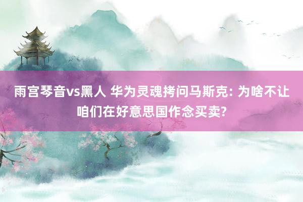 雨宫琴音vs黑人 华为灵魂拷问马斯克: 为啥不让咱们在好意思国作念买卖?