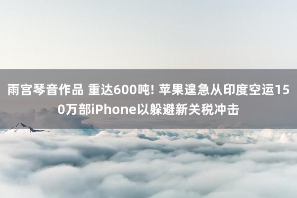 雨宫琴音作品 重达600吨! 苹果遑急从印度空运150万部iPhone以躲避新关税冲击