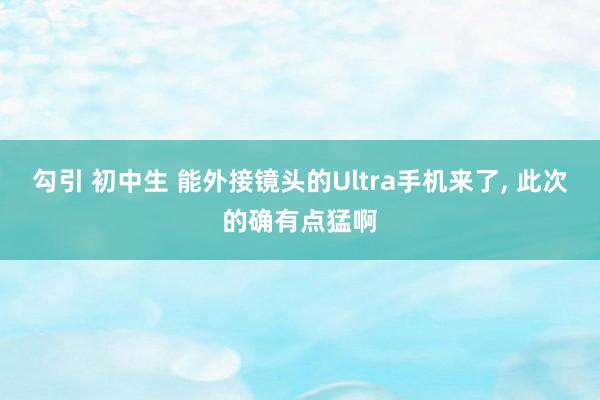勾引 初中生 能外接镜头的Ultra手机来了， 此次的确有点猛啊