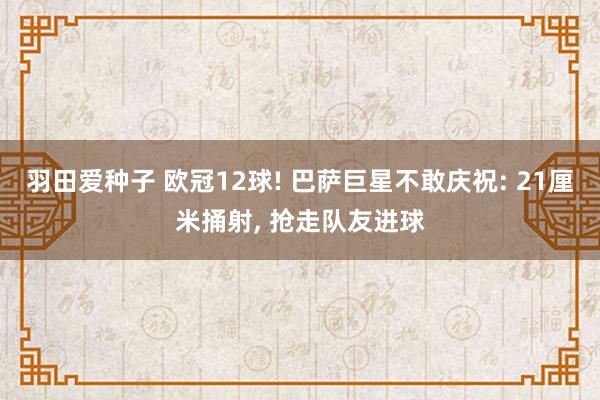 羽田爱种子 欧冠12球! 巴萨巨星不敢庆祝: 21厘米捅射， 抢走队友进球