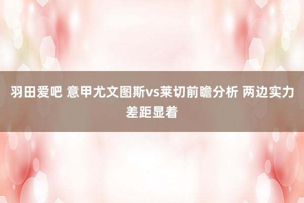 羽田爱吧 意甲尤文图斯vs莱切前瞻分析 两边实力差距显着