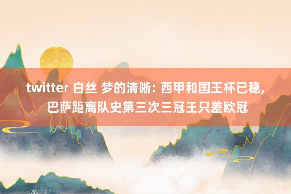 twitter 白丝 梦的清晰: 西甲和国王杯已稳， 巴萨距离队史第三次三冠王只差欧冠