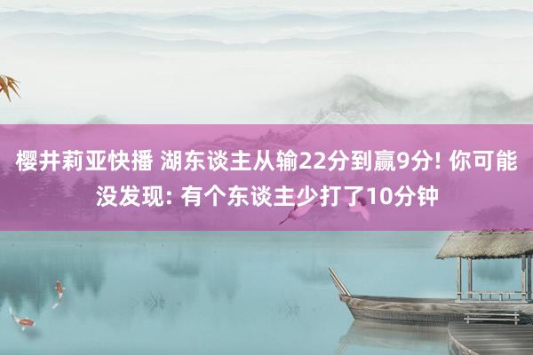 樱井莉亚快播 湖东谈主从输22分到赢9分! 你可能没发现: 有个东谈主少打了10分钟
