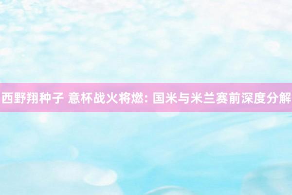 西野翔种子 意杯战火将燃: 国米与米兰赛前深度分解