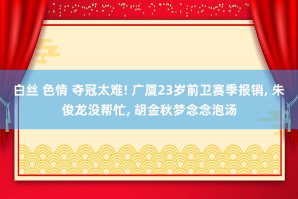 白丝 色情 夺冠太难! 广厦23岁前卫赛季报销， 朱俊龙没帮忙， 胡金秋梦念念泡汤