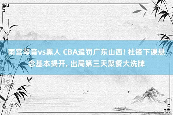 雨宫琴音vs黑人 CBA追罚广东山西! 杜锋下课悬念基本揭开， 出局第三天聚餐大洗牌
