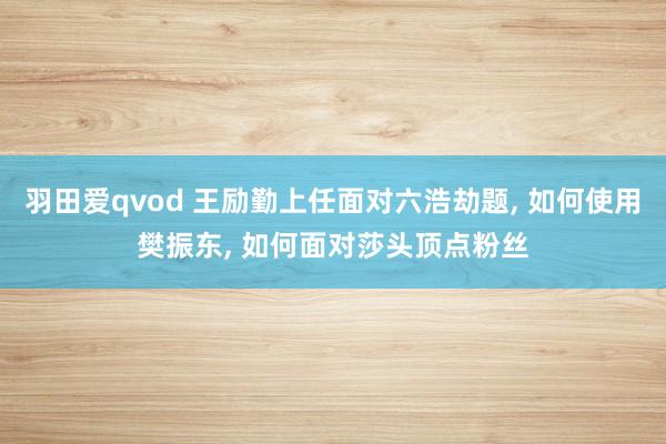 羽田爱qvod 王励勤上任面对六浩劫题， 如何使用樊振东， 如何面对莎头顶点粉丝