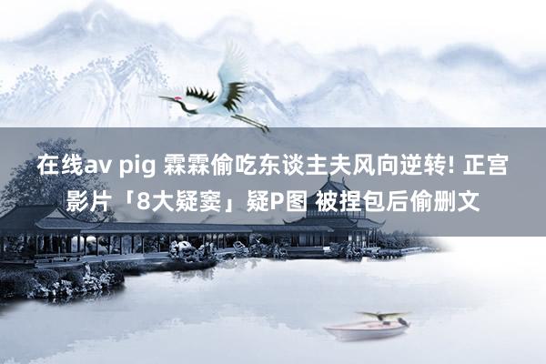 在线av pig 霖霖偷吃东谈主夫风向逆转! 正宫影片「8大疑窦」疑P图 被捏包后偷删文