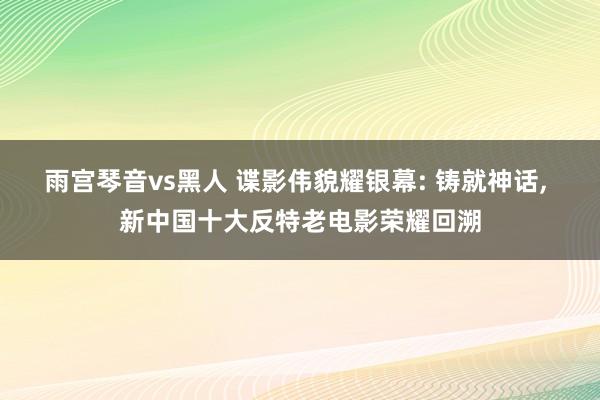 雨宫琴音vs黑人 谍影伟貌耀银幕: 铸就神话， 新中国十大反特老电影荣耀回溯