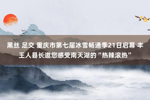 黑丝 足交 重庆市第七届冰雪畅通季21日启幕 丰王人县长邀您感受南天湖的“热辣滚热”