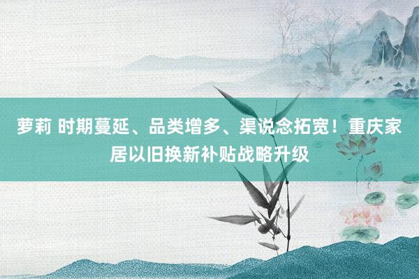 萝莉 时期蔓延、品类增多、渠说念拓宽！重庆家居以旧换新补贴战略升级