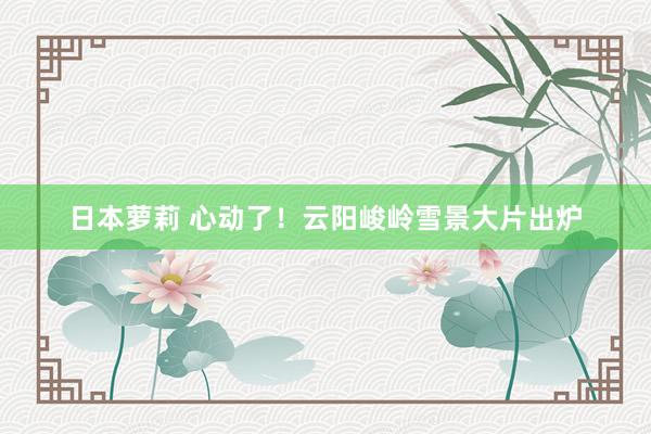 日本萝莉 心动了！云阳峻岭雪景大片出炉