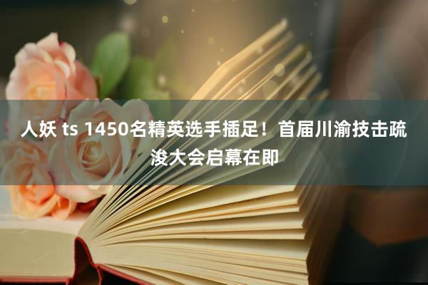 人妖 ts 1450名精英选手插足！首届川渝技击疏浚大会启幕在即