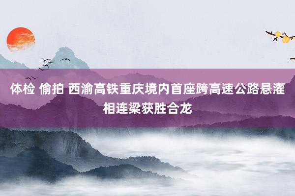 体检 偷拍 西渝高铁重庆境内首座跨高速公路悬灌相连梁获胜合龙