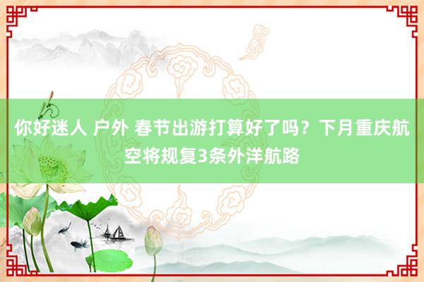 你好迷人 户外 春节出游打算好了吗？下月重庆航空将规复3条外洋航路