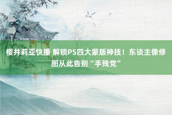 樱井莉亚快播 解锁PS四大蒙版神技！东谈主像修图从此告别“手残党”