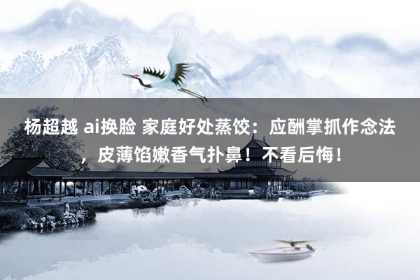 杨超越 ai换脸 家庭好处蒸饺：应酬掌抓作念法，皮薄馅嫩香气扑鼻！不看后悔！