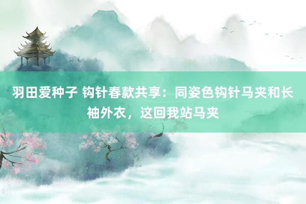 羽田爱种子 钩针春款共享：同姿色钩针马夹和长袖外衣，这回我站马夹