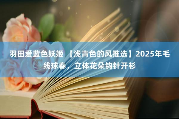 羽田爱蓝色妖姬 【浅青色的风推选】2025年毛线球春，立体花朵钩针开衫
