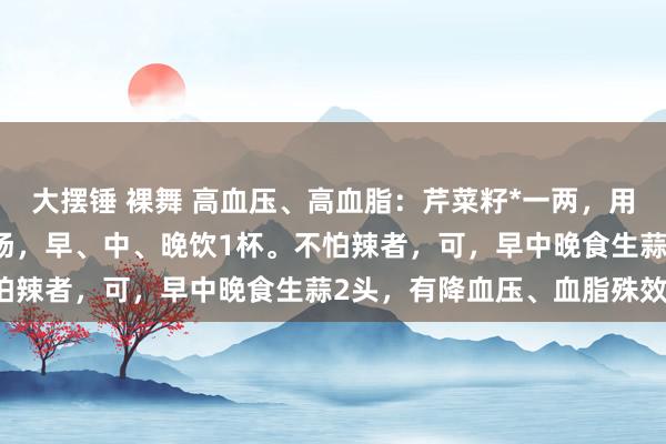 大摆锤 裸舞 高血压、高血脂：芹菜籽*一两，用纱布包好，放10斤水煎汤，早、中、晚饮1杯。不怕辣者，可，早中晚食生蒜2头，有降血压、血脂殊效。
