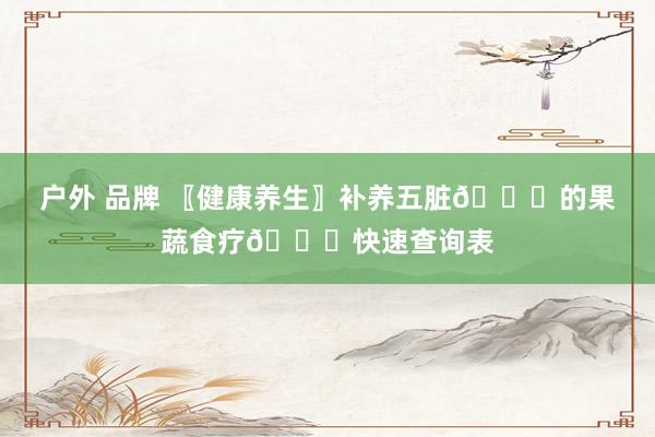 户外 品牌 〖健康养生〗补养五脏🍅的果蔬食疗🍅快速查询表