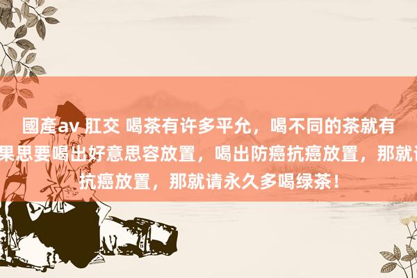 國產av 肛交 喝茶有许多平允，喝不同的茶就有不同的平允。如果思要喝出好意思容放置，喝出防癌抗癌放置，那就请永久多喝绿茶！