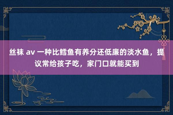 丝袜 av 一种比鳕鱼有养分还低廉的淡水鱼，提议常给孩子吃，家门口就能买到