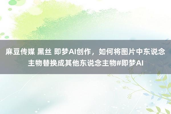 麻豆传媒 黑丝 即梦AI创作，如何将图片中东说念主物替换成其他东说念主物#即梦AI