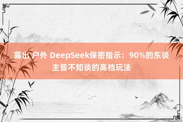 露出 户外 DeepSeek保密指示：90%的东谈主皆不知谈的高档玩法