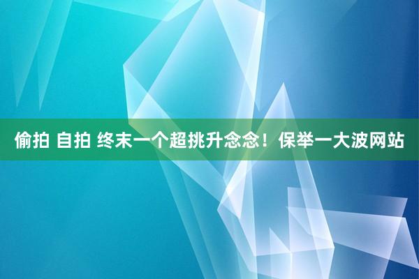 偷拍 自拍 终末一个超挑升念念！保举一大波网站